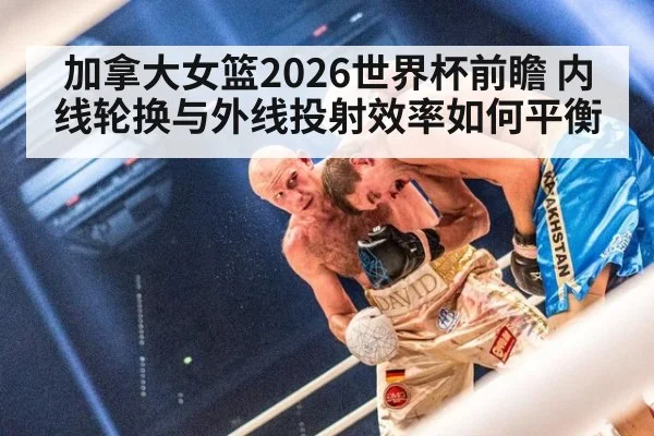 加拿大女篮2026世界杯前瞻 内线轮换与外线投射效率如何平衡