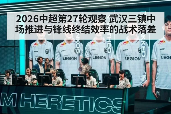 2026中超第27轮观察 武汉三镇中场推进与锋线终结效率的战术落差